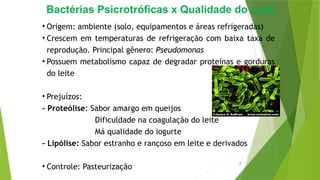 Bactérias Psicrotróficas x Qualidade do Leite
• Origem: ambiente (solo, equipamentos e áreas refrigeradas)
• Crescem em temperaturas de refrigeração com baixa taxa de
reprodução. Principal gênero: Pseudomonas
• Possuem metabolismo capaz de degradar proteínas e gorduras
do leite
• Prejuízos:
- Proteólise: Sabor amargo em queijos
Dificuldade na coagulação do leite
Má qualidade do iogurte
- Lipólise: Sabor estranho e rançoso em leite e derivados
• Controle: Pasteurização
7
 