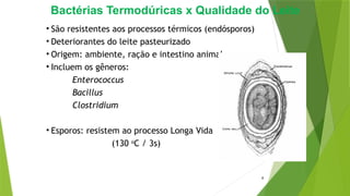 Bactérias Termodúricas x Qualidade do Leite
• São resistentes aos processos térmicos (endósporos)
• Deteriorantes do leite pasteurizado
• Origem: ambiente, ração e intestino animal
• Incluem os gêneros:
Enterococcus
Bacillus
Clostridium
• Esporos: resistem ao processo Longa Vida
(130 o
C / 3s)
8
 
