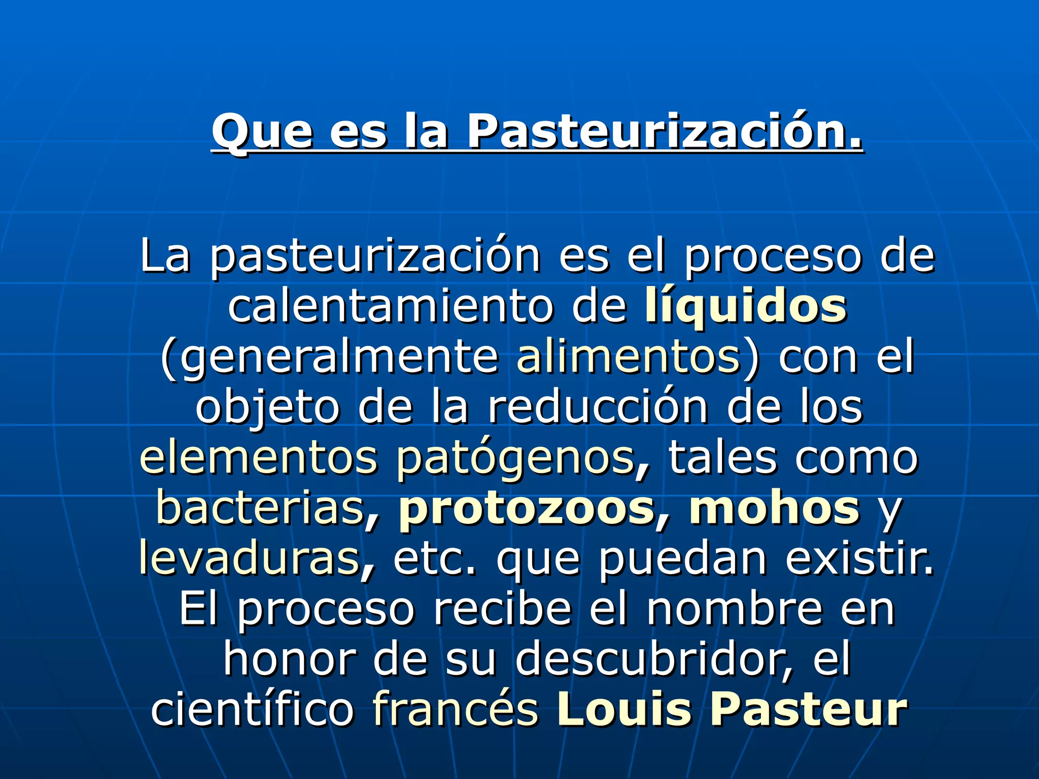 Que es la Pasteurización. La pasteurización es el proceso de calentamiento de líquidos (generalmente alimentos ) con el objeto de la reducción de los elementos patógenos , tales como bacterias , protozoos , mohos y levaduras , etc. que puedan existir. El proceso recibe el nombre en honor de su descubridor, el científico francés Louis Pasteur