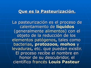 Que es la Pasteurización. La pasteurización es el proceso de calentamiento de   líquidos   (generalmente  alimentos ) con el objeto de la reducción de los  elementos patógenos ,  tales como  bacterias ,  protozoos ,  mohos  y  levaduras ,  etc. que puedan existir. El proceso recibe el nombre en honor de su descubridor, el científico  francés   Louis Pasteur   
