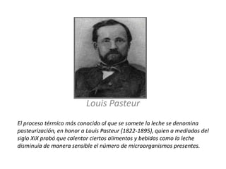 Louis Pasteur ,[object Object],El proceso térmico más conocido al que se somete la leche se denomina pasteurización, en honor a Louis Pasteur (1822-1895), quien a mediados del siglo XIX probó que calentar ciertos alimentos y bebidas como la leche disminuía de manera sensible el número de microorganismos presentes.,[object Object]