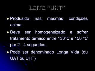 LEITE “UHT”


Produzido
acima.

nas

mesmas

condições



Deve ser homogeneizado e sofrer
tratamento térmico entre 130°C e 150 °C
por 2 - 4 segundos.



Pode ser denominado Longa Vida (ou
UAT ou UHT)

 