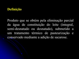 Definição
Produto que se obtém pela eliminação parcial
da água de constituição do leite (integral,
semi-desnatado ou desnatado), submetido a
um tratamento térmico de pasteurização e
conservado mediante a adição de sacarose.

 