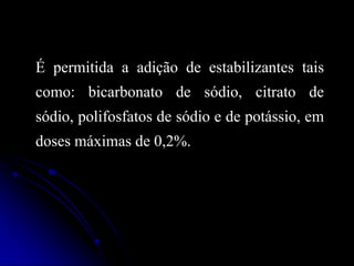 É permitida a adição de estabilizantes tais

como: bicarbonato de sódio, citrato de
sódio, polifosfatos de sódio e de potássio, em
doses máximas de 0,2%.

 