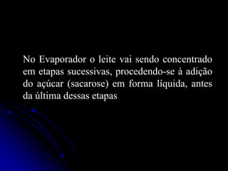 No Evaporador o leite vai sendo concentrado
em etapas sucessivas, procedendo-se à adição
do açúcar (sacarose) em forma líquida, antes
da última dessas etapas

 