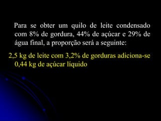 Para se obter um quilo de leite condensado
com 8% de gordura, 44% de açúcar e 29% de
água final, a proporção será a seguinte:
2,5 kg de leite com 3,2% de gorduras adiciona-se
0,44 kg de açúcar líquido

 