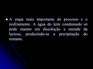 

A etapa mais importante do processo e o
resfriamento. A água do leite condensado só
pode manter em dissolução a metade da
lactose, produzindo-se a precipitação do
restante.

 