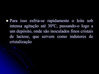 

Para isso esfria-se rapidamente o leite sob
intensa agitação até 30ºC, passando-o logo a
um depósito, onde são inoculados finos cristais
de lactose, que servem como indutores de
cristalização

 