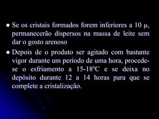 Se os cristais formados forem inferiores a 10 µ,
permanecerão dispersos na massa de leite sem
dar o gosto arenoso
 Depois de o produto ser agitado com bastante
vigor durante um período de uma hora, procedese o esfriamento a 15-18ºC e se deixa no
depósito durante 12 a 14 horas para que se
complete a cristalização.


 