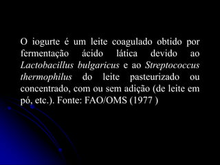 O iogurte é um leite coagulado obtido por
fermentação ácido lática devido ao
Lactobacillus bulgaricus e ao Streptococcus
thermophilus do leite pasteurizado ou
concentrado, com ou sem adição (de leite em
pó, etc.). Fonte: FAO/OMS (1977 )

 