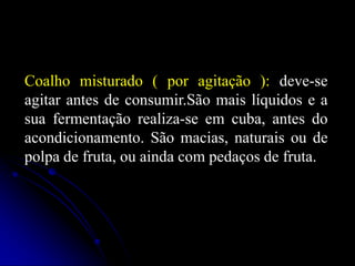 Coalho misturado ( por agitação ): deve-se
agitar antes de consumir.São mais líquidos e a
sua fermentação realiza-se em cuba, antes do
acondicionamento. São macias, naturais ou de
polpa de fruta, ou ainda com pedaços de fruta.

 