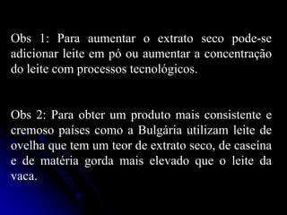 Obs 1: Para aumentar o extrato seco pode-se
adicionar leite em pó ou aumentar a concentração
do leite com processos tecnológicos.

Obs 2: Para obter um produto mais consistente e
cremoso países como a Bulgária utilizam leite de
ovelha que tem um teor de extrato seco, de caseína
e de matéria gorda mais elevado que o leite da
vaca.

 