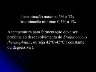 Inseminação máxima 5% a 7%
Inseminação mínima: 0,5% a 1%
A temperatura para fermentação deve ser
próxima ao desenvolvimento do Streptococcus
thermophilus , ou seja 42oC-45oC ( constante
ou degressiva ).

 