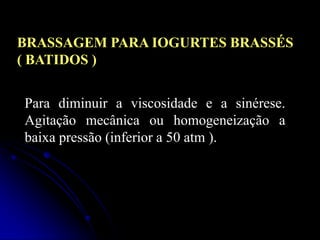 BRASSAGEM PARA IOGURTES BRASSÉS
( BATIDOS )
Para diminuir a viscosidade e a sinérese.
Agitação mecânica ou homogeneização a
baixa pressão (inferior a 50 atm ).

 