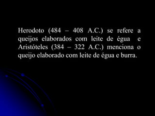 Herodoto (484 – 408 A.C.) se refere a
queijos elaborados com leite de égua e
Aristóteles (384 – 322 A.C.) menciona o
queijo elaborado com leite de égua e burra.

 