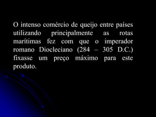 O intenso comércio de queijo entre países
utilizando principalmente as rotas
marítimas fez com que o imperador
romano Diocleciano (284 – 305 D.C.)
fixasse um preço máximo para este
produto.

 
