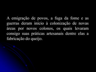A emigração de povos, a fuga da fome e as
guerras deram início à colonização de novas
áreas por novos colonos, os quais levaram
consigo suas práticas artesanais dentre elas a
fabricação do queijo.

 