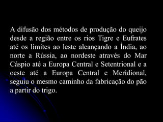 A difusão dos métodos de produção do queijo
desde a região entre os rios Tigre e Eufrates
até os limites ao leste alcançando a Índia, ao
norte a Rússia, ao nordeste através do Mar
Cáspio até a Europa Central e Setentrional e a
oeste até a Europa Central e Meridional,
seguiu o mesmo caminho da fabricação do pão
a partir do trigo.

 