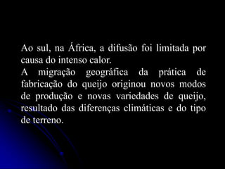 Ao sul, na África, a difusão foi limitada por
causa do intenso calor.
A migração geográfica da prática de
fabricação do queijo originou novos modos
de produção e novas variedades de queijo,
resultado das diferenças climáticas e do tipo
de terreno.

 