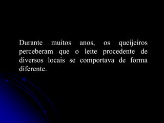 Durante muitos anos, os queijeiros
perceberam que o leite procedente de
diversos locais se comportava de forma
diferente.

 