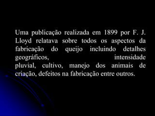 Uma publicação realizada em 1899 por F. J.
Lloyd relatava sobre todos os aspectos da
fabricação do queijo incluindo detalhes
geográficos,
intensidade
pluvial, cultivo, manejo dos animais de
criação, defeitos na fabricação entre outros.

 