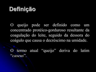 Definição
O queijo pode ser definido como um
concentrado protéico-gorduroso resultante da
coagulação do leite, seguido da dessora do
coágulo que causa o decréscimo na umidade.

O termo atual “queijo” deriva do latim
“caseus”.

 