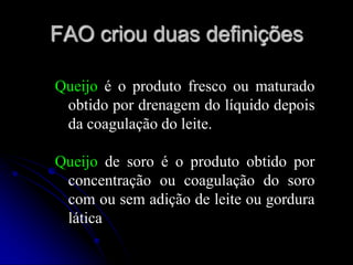 FAO criou duas definições
Queijo é o produto fresco ou maturado
obtido por drenagem do líquido depois
da coagulação do leite.
Queijo de soro é o produto obtido por
concentração ou coagulação do soro
com ou sem adição de leite ou gordura
lática

 