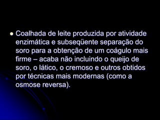 

Coalhada de leite produzida por atividade
enzimática e subseqüente separação do
soro para a obtenção de um coágulo mais
firme – acaba não incluindo o queijo de
soro, o lático, o cremoso e outros obtidos
por técnicas mais modernas (como a
osmose reversa).

 