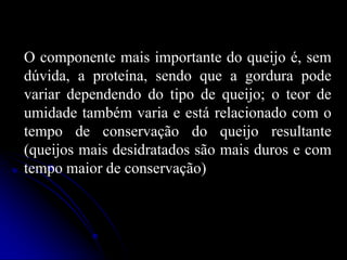 O componente mais importante do queijo é, sem
dúvida, a proteína, sendo que a gordura pode
variar dependendo do tipo de queijo; o teor de
umidade também varia e está relacionado com o
tempo de conservação do queijo resultante
(queijos mais desidratados são mais duros e com
tempo maior de conservação)

 