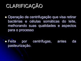 CLARIFICAÇÃO


Operação de centrifugação que visa retirar
bactérias e células somáticas do leite,
melhorando suas qualidades e aspectos
para o processo



Feita
por
centrífugas,
pasteurização.

antes

da

 
