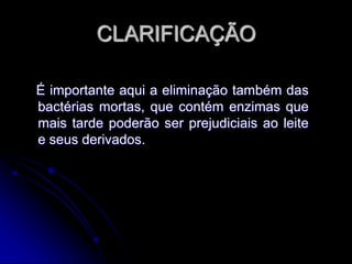 CLARIFICAÇÃO
É importante aqui a eliminação também das
bactérias mortas, que contém enzimas que
mais tarde poderão ser prejudiciais ao leite
e seus derivados.

 