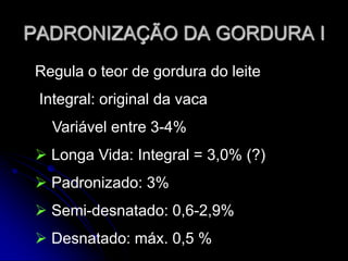 PADRONIZAÇÃO DA GORDURA I
Regula o teor de gordura do leite
Integral: original da vaca

Variável entre 3-4%
 Longa Vida: Integral = 3,0% (?)

 Padronizado: 3%
 Semi-desnatado: 0,6-2,9%
 Desnatado: máx. 0,5 %

 