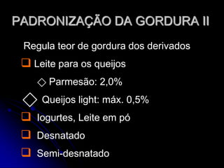 PADRONIZAÇÃO DA GORDURA II
Regula teor de gordura dos derivados

 Leite para os queijos
⃟ Parmesão: 2,0%
⃟ Queijos light: máx. 0,5%

 Iogurtes, Leite em pó
 Desnatado
 Semi-desnatado

 
