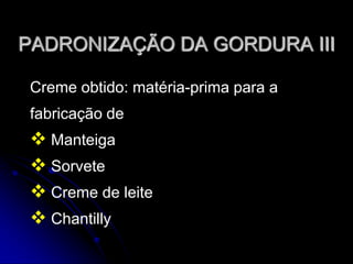 PADRONIZAÇÃO DA GORDURA III
Creme obtido: matéria-prima para a
fabricação de

 Manteiga
 Sorvete
 Creme de leite
 Chantilly

 