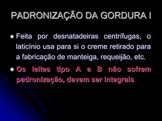 PADRONIZAÇÃO DA GORDURA I


Feita por desnatadeiras centrífugas, o
laticínio usa para si o creme retirado para
a fabricação de manteiga, requeijão, etc.



Os leites tipo A e B não sofrem
padronização, devem ser integrais

 