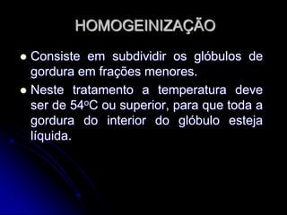 HOMOGEINIZAÇÃO
Consiste em subdividir os glóbulos de
gordura em frações menores.
 Neste tratamento a temperatura deve
ser de 54oC ou superior, para que toda a
gordura do interior do glóbulo esteja
líquida.


 