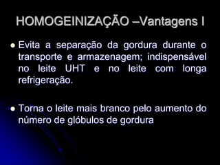 HOMOGEINIZAÇÃO –Vantagens I


Evita a separação da gordura durante o
transporte e armazenagem; indispensável
no leite UHT e no leite com longa
refrigeração.



Torna o leite mais branco pelo aumento do
número de glóbulos de gordura

 