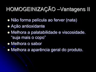 HOMOGEINIZAÇÃO –Vantagens II
Não forma película ao ferver (nata)
 Ação antioxidante
 Melhora a palatabilidade e viscosidade.
“suja mais o copo”
 Melhora o sabor
 Melhora a aparência geral do produto.


 
