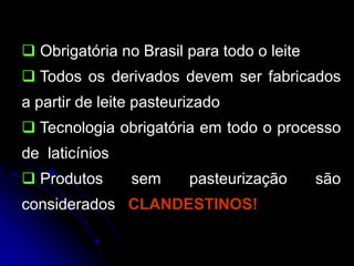  Obrigatória no Brasil para todo o leite
 Todos os derivados devem ser fabricados
a partir de leite pasteurizado
 Tecnologia obrigatória em todo o processo
de laticínios
 Produtos

sem

pasteurização

considerados CLANDESTINOS!

são

 