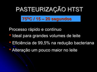 PASTEURIZAÇÃO HTST
75OC / 15 – 20 segundos
Processo rápido e contínuo
• Ideal para grandes volumes de leite

• Eficiência de 99,5% na redução bacteriana
• Alteração um pouco maior no leite

 