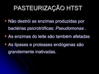 PASTEURIZAÇÃO HTST
 Não destrói as enzimas produzidas por
bactérias psicrotróficas: Pseudomonas .

 As enzimas do leite são também afetadas
 As lipases e proteases endógenas são
grandemente inativadas.

 