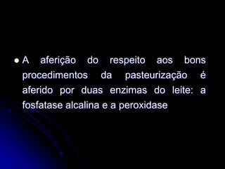 

A aferição do respeito aos bons
procedimentos da pasteurização é
aferido por duas enzimas do leite: a
fosfatase alcalina e a peroxidase

 