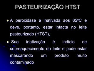 PASTEURIZAÇÃO HTST


A peroxidase é inativada aos 85oC e
deve, portanto, estar intacta no leite

pasteurizado (HTST),


Sua

inativação

é

indício

de

sobreaquecimento do leite e pode estar
mascarando
contaminado

um

produto

muito

 
