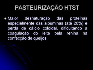 PASTEURIZAÇÃO HTST


Maior
desnaturação
das
proteínas
especialmente das albuminas (até 20%) e
perda de cálcio coloidal, dificultando a
coagulação do leite pela renina na
confecção de queijos.

 