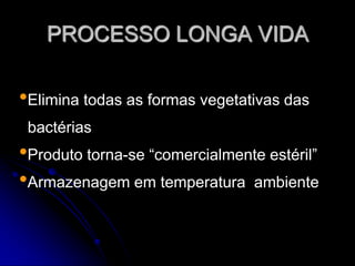 PROCESSO LONGA VIDA

•Elimina todas as formas vegetativas das
bactérias

•Produto torna-se “comercialmente estéril”
•Armazenagem em temperatura ambiente

 
