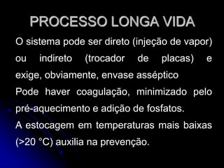 PROCESSO LONGA VIDA
O sistema pode ser direto (injeção de vapor)
ou

indireto

(trocador

de

placas)

e

exige, obviamente, envase asséptico
Pode haver coagulação, minimizado pelo
pré-aquecimento e adição de fosfatos.
A estocagem em temperaturas mais baixas
(>20 °C) auxilia na prevenção.

 