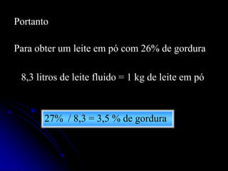 Portanto
Para obter um leite em pó com 26% de gordura
8,3 litros de leite fluido = 1 kg de leite em pó

27% / 8,3 = 3,5 % de gordura

 