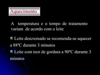 Aquecimento
A temperatura e o tempo de tratamento
variam de acordo com o leite
Leite descremado se recomenda-se aquecer
a 88ºC durante 3 minutos
Leite com teor de gordura a 90ºC durante 3
minutos

 