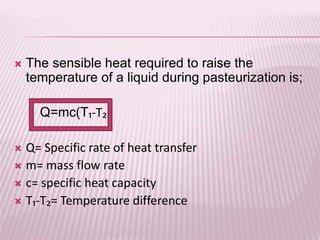  The sensible heat required to raise the
temperature of a liquid during pasteurization is;
Q=mc(T₁-T₂)
 Q= Specific rate of heat transfer
 m= mass flow rate
 c= specific heat capacity
 T₁-T₂= Temperature difference
 