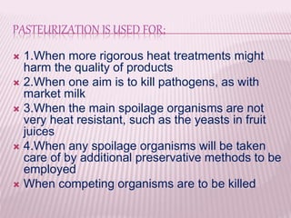 PASTEURIZATION IS USED FOR;
 1.When more rigorous heat treatments might
harm the quality of products
 2.When one aim is to kill pathogens, as with
market milk
 3.When the main spoilage organisms are not
very heat resistant, such as the yeasts in fruit
juices
 4.When any spoilage organisms will be taken
care of by additional preservative methods to be
employed
 When competing organisms are to be killed
 
